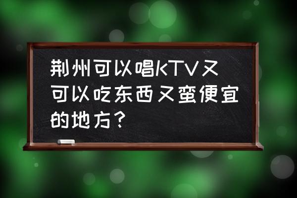 荆州好玩又便宜的地方推荐 荆州可以唱KTV又可以吃东西又蛮便宜的地方？