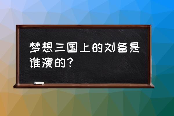 梦想三国新手攻略大全 梦想三国上的刘备是谁演的？