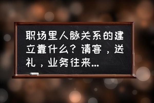 怎样一步一步去打造职场人际关系 职场里人脉关系的建立靠什么？请客，送礼，业务往来，都是需有价值交换吗？