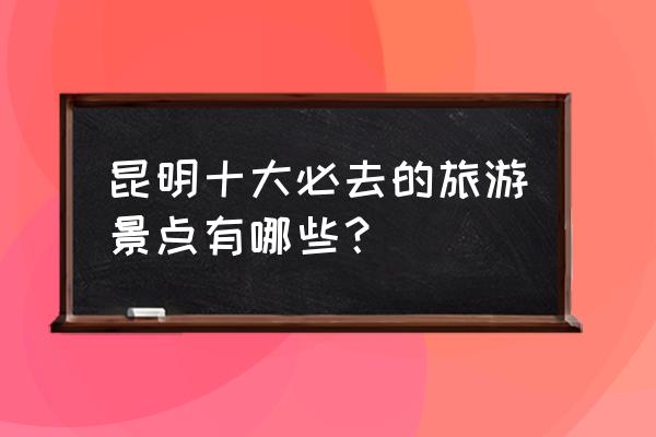 昆明必游的景点推荐 昆明十大必去的旅游景点有哪些？