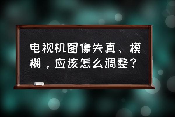 电视机出现问题怎么解决 电视机图像失真、模糊，应该怎么调整？