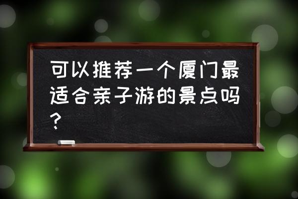 这个时候厦门带小孩去哪里好玩 可以推荐一个厦门最适合亲子游的景点吗？