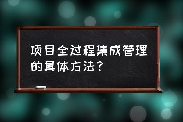 项目管理最佳方法 项目全过程集成管理的具体方法？