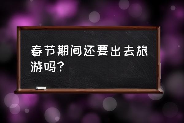 春节自驾游必备东西清单 春节期间还要出去旅游吗？