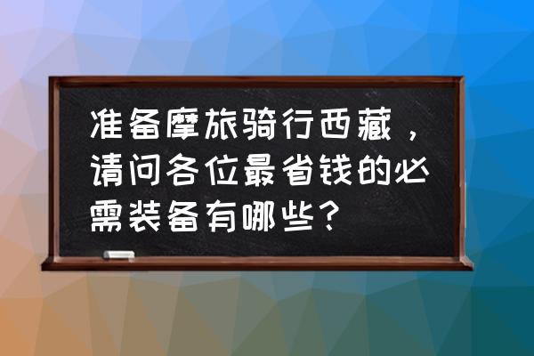 骑摩托车去西藏需要准备些什么 准备摩旅骑行西藏，请问各位最省钱的必需装备有哪些？