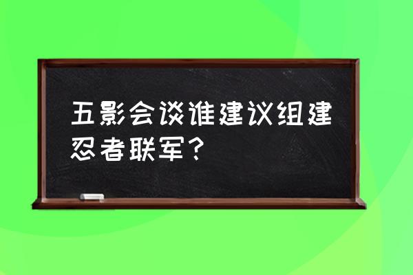 五影会谈过程 五影会谈谁建议组建忍者联军？