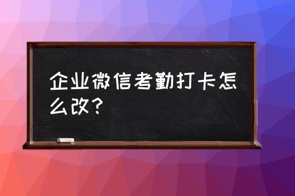 企业微信打卡怎样修改日期 企业微信考勤打卡怎么改？