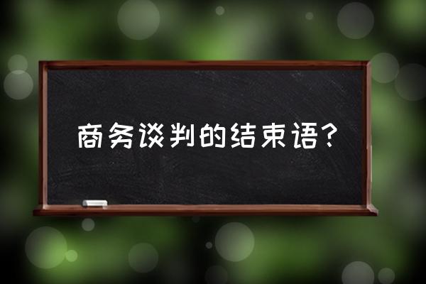 谈判中如何沟通 商务谈判的结束语？