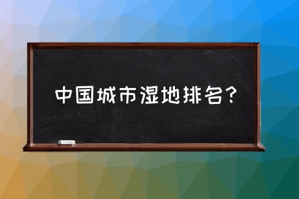 中国的十个自然保护区有哪些 中国城市湿地排名？