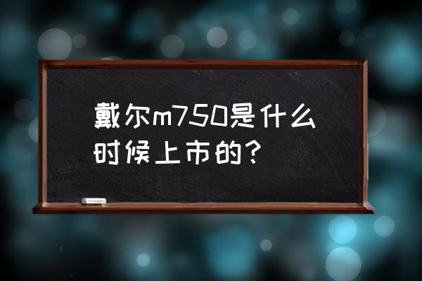 戴尔最新的工作站是什么型号 戴尔m750是什么时候上市的？