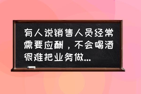 销售人员应该具备哪些优秀品质 有人说销售人员经常需要应酬，不会喝酒很难把业务做好，你怎么看？