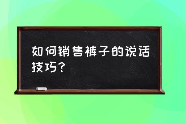 谈单的技巧和话术 如何销售裤子的说话技巧？