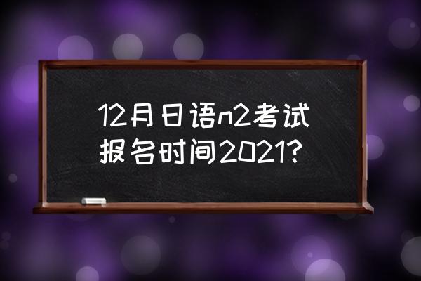 日本语能力测试报名网站 12月日语n2考试报名时间2021？