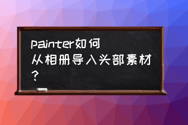 painter绘画入门教程怎么导入笔刷 painter如何从相册导入头部素材？