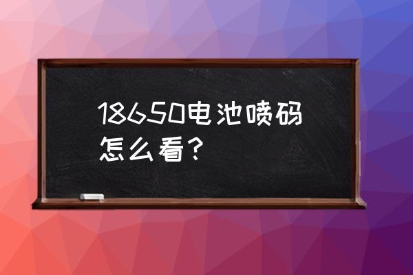 怎么测18650电池容量 18650电池喷码怎么看？