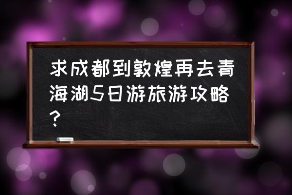 甘肃敦煌自由行攻略 求成都到敦煌再去青海湖5日游旅游攻略？