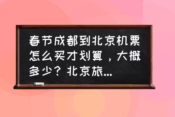 去北京游玩怎么玩最划算 春节成都到北京机票怎么买才划算，大概多少？北京旅游4天，了解的朋友给点意见？