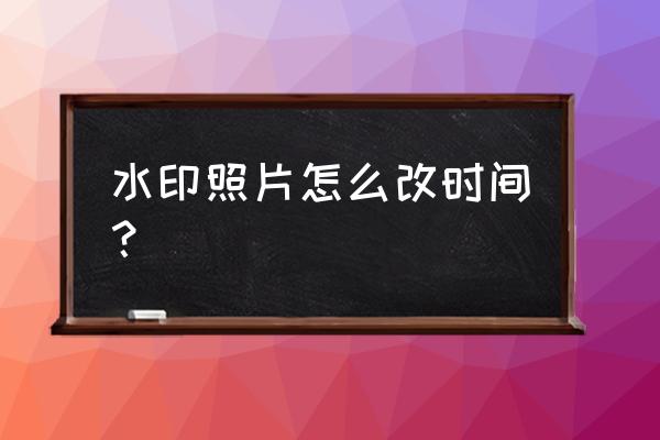 怎样修改照片水印时间 水印照片怎么改时间？