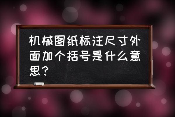 机械设计图尺寸对照表 机械图纸标注尺寸外面加个括号是什么意思？