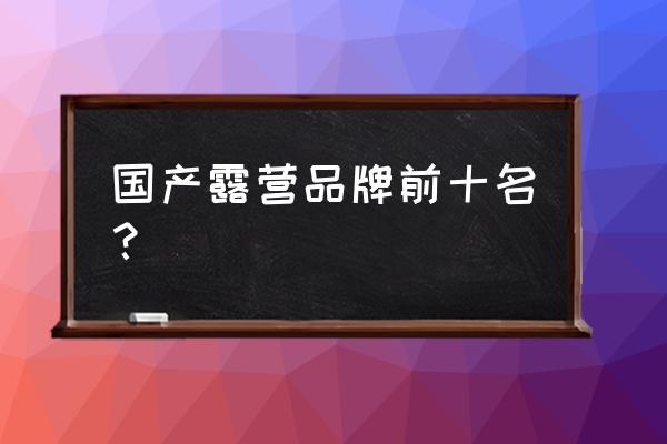 国产十大良心帐篷品牌 国产露营品牌前十名？