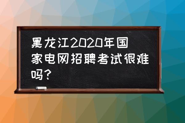 黑龙江省考怎么备考 黑龙江2020年国家电网招聘考试很难吗？