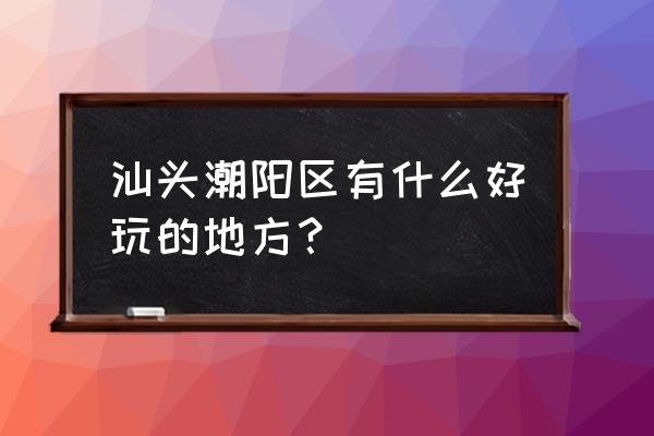 潮阳有什么好玩的景点推荐一下 汕头潮阳区有什么好玩的地方？