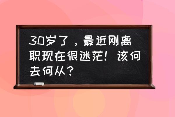 换工作很迷茫该怎么办 30岁了，最近刚离职现在很迷茫！该何去何从？