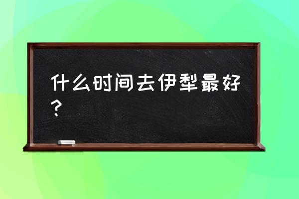 几月份去伊犁草原旅游最好 什么时间去伊犁最好？