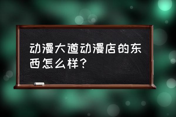 动漫连锁店加盟品牌 动漫大道动漫店的东西怎么样？