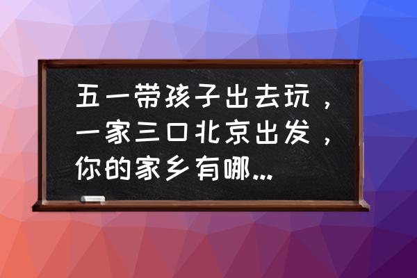 五一北京附近去哪玩比较好玩 五一带孩子出去玩，一家三口北京出发，你的家乡有哪里好玩呢，求安利？