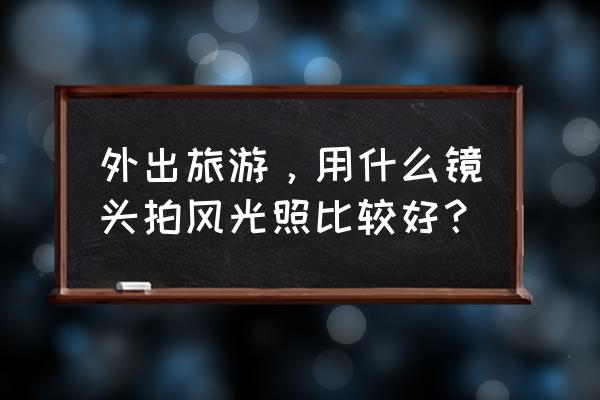 怎么拍旅游照好看技巧 外出旅游，用什么镜头拍风光照比较好？