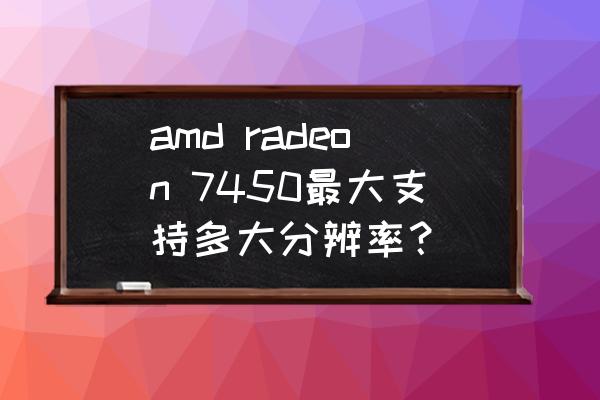 amd显卡自定义分辨率提示不兼容 amd radeon 7450最大支持多大分辨率？