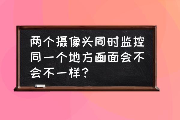 监控线断了拧在一起会有影响吗 两个摄像头同时监控同一个地方画面会不会不一样？