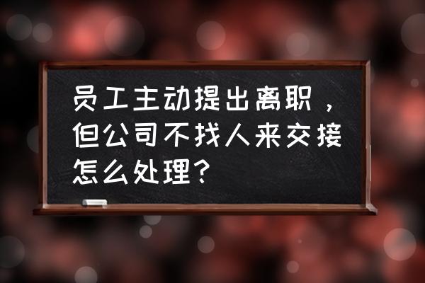 提出离职后单位一直拖着怎么办 员工主动提出离职，但公司不找人来交接怎么处理？