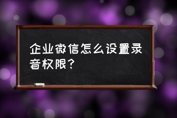 微信语音咋开录音权限 企业微信怎么设置录音权限？