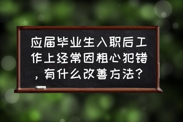 工作中粗心大意的毛病怎么改 应届毕业生入职后工作上经常因粗心犯错，有什么改善方法？