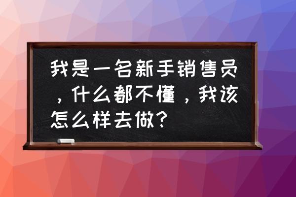 新人入职什么都不会怎么办 我是一名新手销售员，什么都不懂，我该怎么样去做？