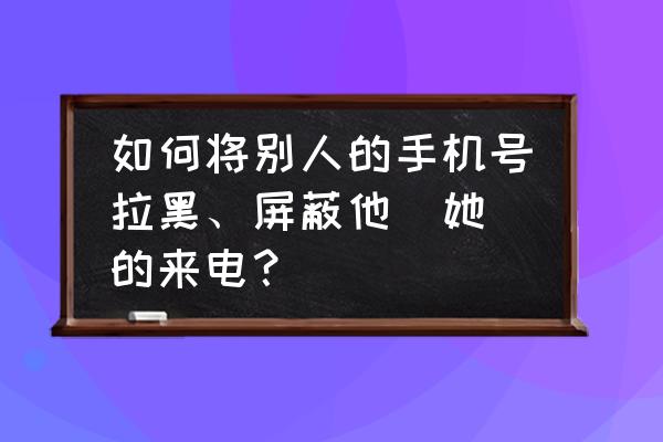 如何拉黑对方并不想收到对方短信 如何将别人的手机号拉黑、屏蔽他（她）的来电？