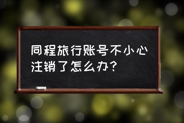 同程旅游换了号码怎么修改账号 同程旅行账号不小心注销了怎么办？