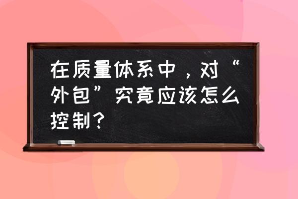 如何对供应商进行质量管控 在质量体系中，对“外包”究竟应该怎么控制？