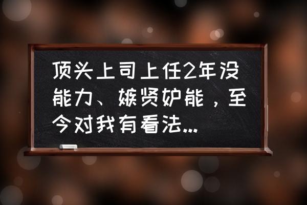 遇到不讲道理的顶头上司如何对付 顶头上司上任2年没能力、嫉贤妒能，至今对我有看法，怎么办？