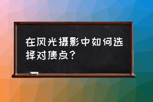 摄影构图取景技巧 在风光摄影中如何选择对焦点？