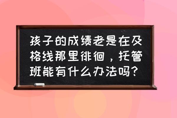 养孩子回报慢怎么解决 孩子的成绩老是在及格线那里徘徊，托管班能有什么办法吗？