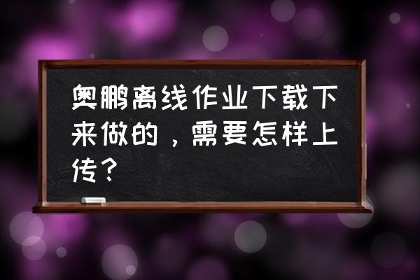 奥鹏平台上账号可以给别人吗 奥鹏离线作业下载下来做的，需要怎样上传？