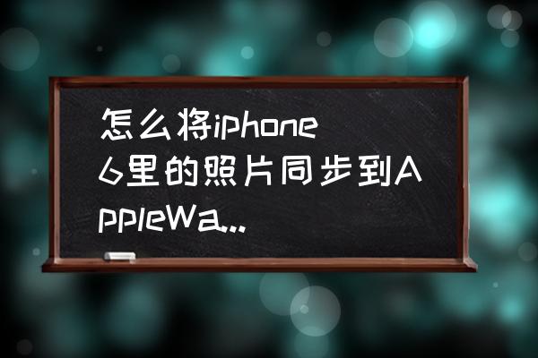 苹果6手机镜像图片怎么弄 怎么将iphone6里的照片同步到AppleWatch里？