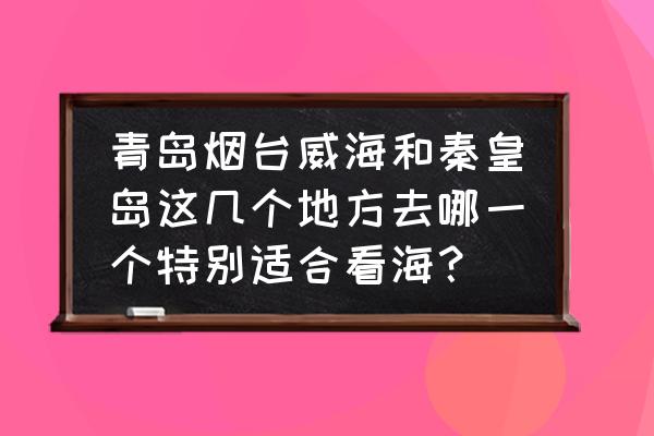 暑假出去玩秦皇岛和青岛哪个好玩 青岛烟台威海和秦皇岛这几个地方去哪一个特别适合看海？