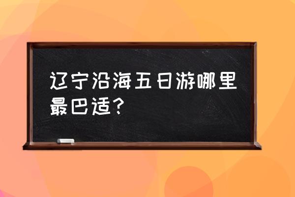 大连旅游攻略五日自由行 辽宁沿海五日游哪里最巴适？