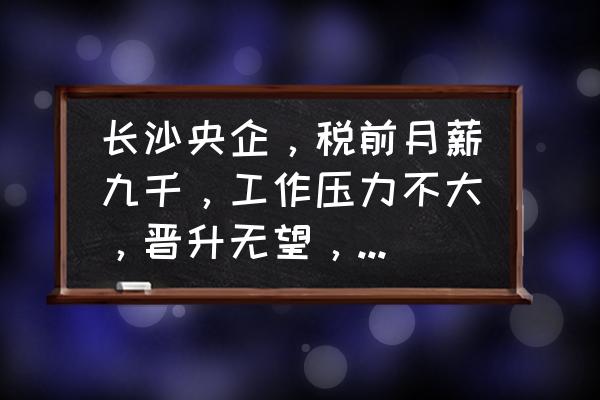 第一次当项目经理压力大 长沙央企，税前月薪九千，工作压力不大，晋升无望，该混下去吗？