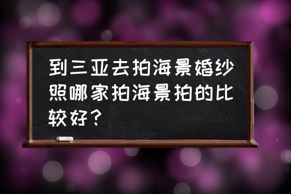 海南婚纱摄影哪个口碑好 到三亚去拍海景婚纱照哪家拍海景拍的比较好？