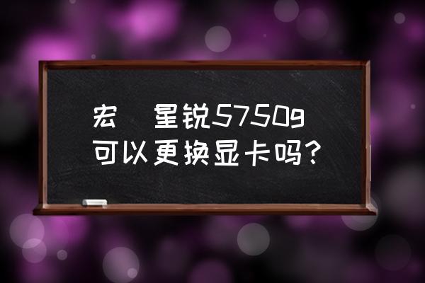 acer5750g笔记本配置 宏碁星锐5750g可以更换显卡吗？